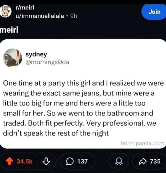 meirl r/meirl Join u/immanuellalala 9h sydney @mornings da One time at a party this girl and I realized we were wearing the exact same jeans, but mine were a little too big for me and hers were a little too small for her. So we went to the bathroom and traded. Both fit perfectly. Very professional, we didn't speak the rest of the night 34.5k 137 boredpanda.com 735