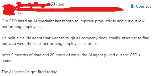 7h • 2nd Connect Our CEO hired an Al specialist last month to improve productivity and cut out low performing employees. He built a claude agent that went through all company docs, emails, tasks etc to find out who were the least performing employees in office. After 9 months of data and 20 hours of work, the Ai agent pulled out the CEO's name. The Ai specialist got fired today.