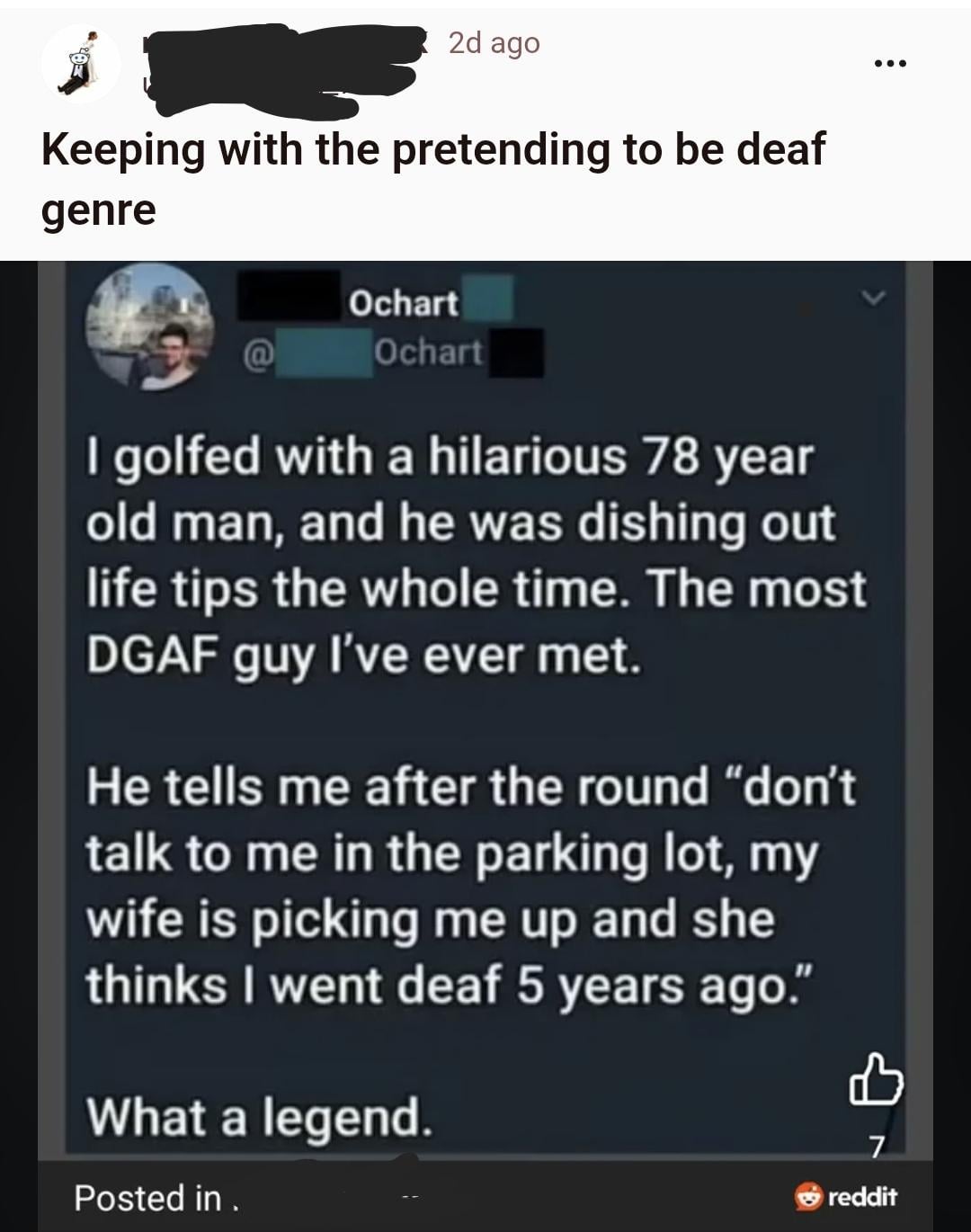 2d ago Keeping with the pretending to be deaf genre Ochart Ochart I golfed with a hilarious 78 year old man, and he was dishing out life tips the whole time. The most DGAF guy I've ever met. He tells me after the round "don't talk to me in the parking lot, my wife is picking me up and she thinks I went deaf 5 years ago." What a legend. Posted in . 7 reddit