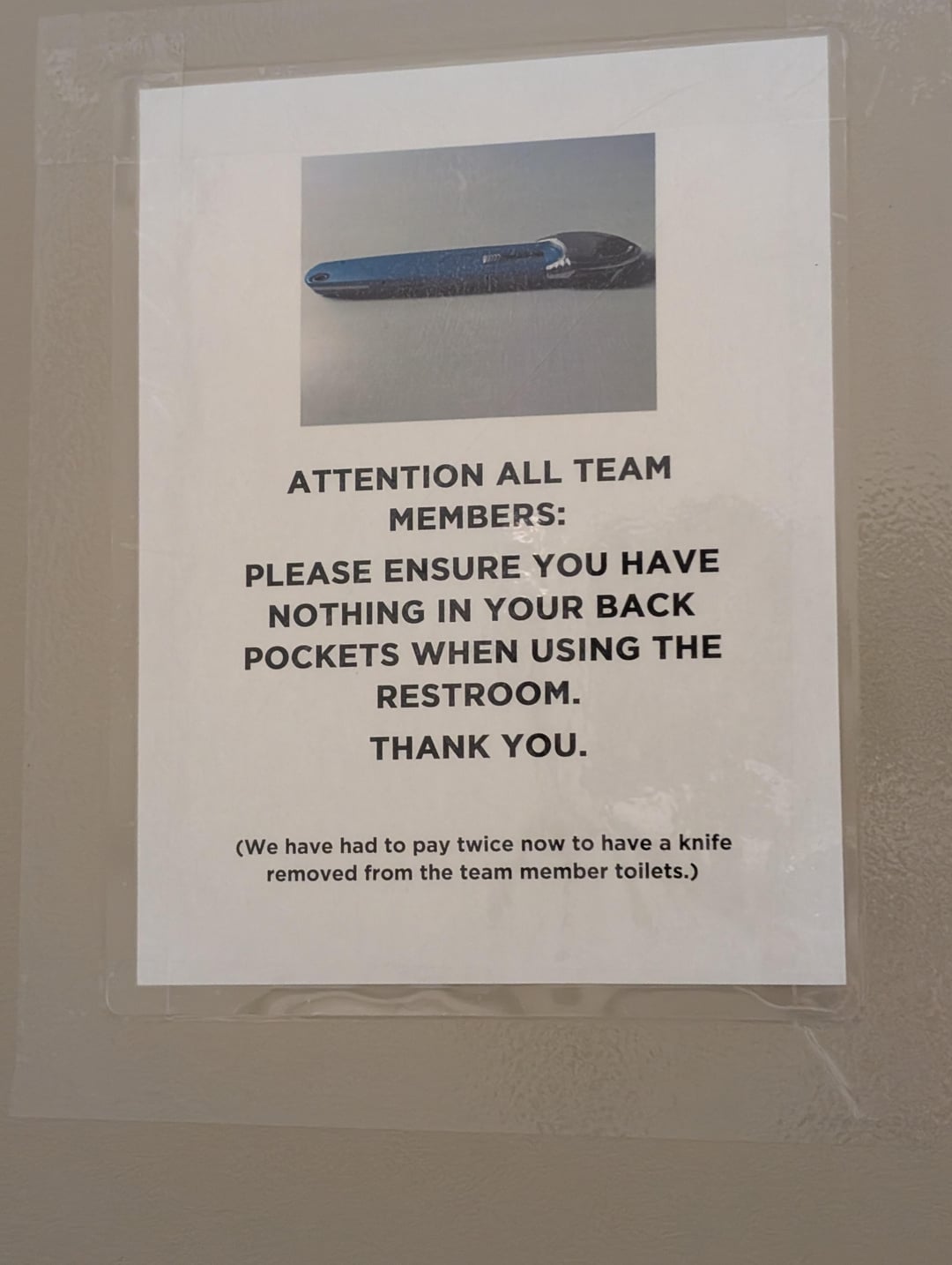 ATTENTION ALL TEAM MEMBERS: PLEASE ENSURE YOU HAVE NOTHING IN YOUR BACK POCKETS WHEN USING THE RESTROOM. THANK YOU. (We have had to pay twice now to have a knife removed from the team member toilets.)