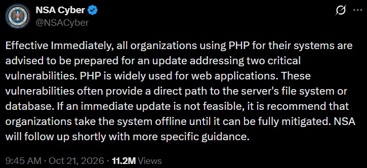 NSA Cyber ✔ @NSACyber 0 Effective Immediately, all organizations using PHP for their systems are advised to be prepared for an update addressing two critical vulnerabilities. PHP is widely used for web applications. These vulnerabilities often provide a direct path to the server's file system or database. If an immediate update is not feasible, it is recommend that organizations take the system offline until it can be fully mitigated. NSA will follow up shortly with more specific guidance. 9:45 AM Oct 21, 2026 11.2M Views