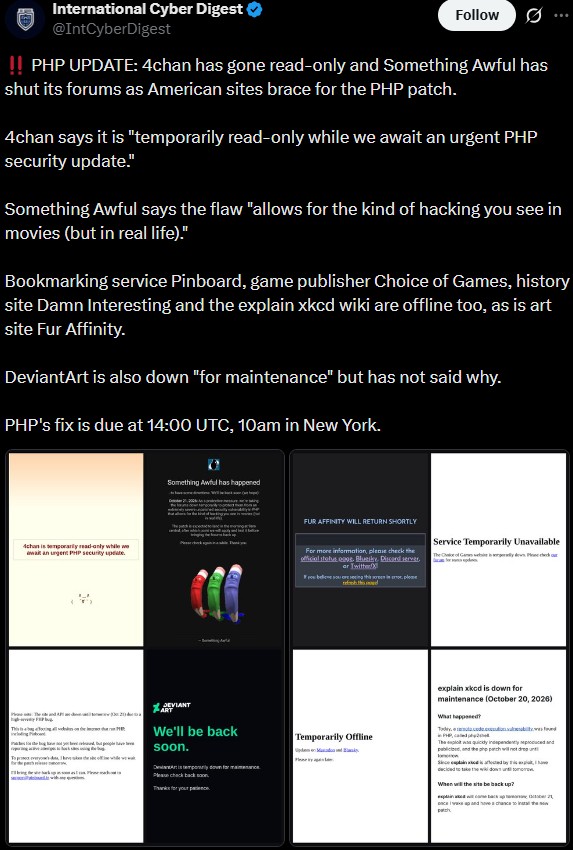 International Cyber Digest @IntCyberDigest Follow ... !! PHP UPDATE: 4chan has gone read-only and Something Awful has shut its forums as American sites brace for the PHP patch. 4chan says it is "temporarily read-only while we await an urgent PHP security update." Something Awful says the flaw "allows for the kind of hacking you see in movies (but in real life)." Bookmarking service Pinboard, game publisher Choice of Games, history site Damn Interesting and the explain xkcd wiki are offline too, as is art site Fur Affinity. DeviantArt is also down "for maintenance" but has not said why. PHP's fix is due at 14:00 UTC, 10am in New York. 4chan is temporarily read-only while we wait an urgent PHP security update Something Awful has happened DEVIANT ART We'll be back soon. Dimply downforce Please check back soon FUR AFFINITY WILL RETURN SHORTLY Service Temporarily Unavailable For more information, please check the official stone as Blue Drever ar Twitter If you believe you are seeing th ethod explain xkcd is down for maintenance (October 20, 2026) What happened? Temporarily Offline The was quickly independently produced and public and the perch will not drea Scenic by decided to take the widow When will the site be back up? xpick up one (tober 21, once wasp and have a chance to install the so