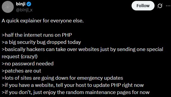 binji @binji_x A quick explainer for everyone else. >half the internet runs on PHP >a big security bug dropped today Follow >basically hackers can take over websites just by sending one special request (crazy!) >no password needed >patches are out >lots of sites are going down for emergency updates >if you have a website, tell your host to update PHP right now >if you don't, just enjoy the random maintenance pages for now