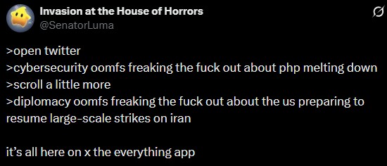 Invasion at the House of Horrors @SenatorLuma >open twitter >cybersecurity oomfs freaking the f--- out about php melting down >scroll a little more >diplomacy oomfs freaking the f--- out about the us preparing to resume large-scale strikes on iran it's all here on x the everything app