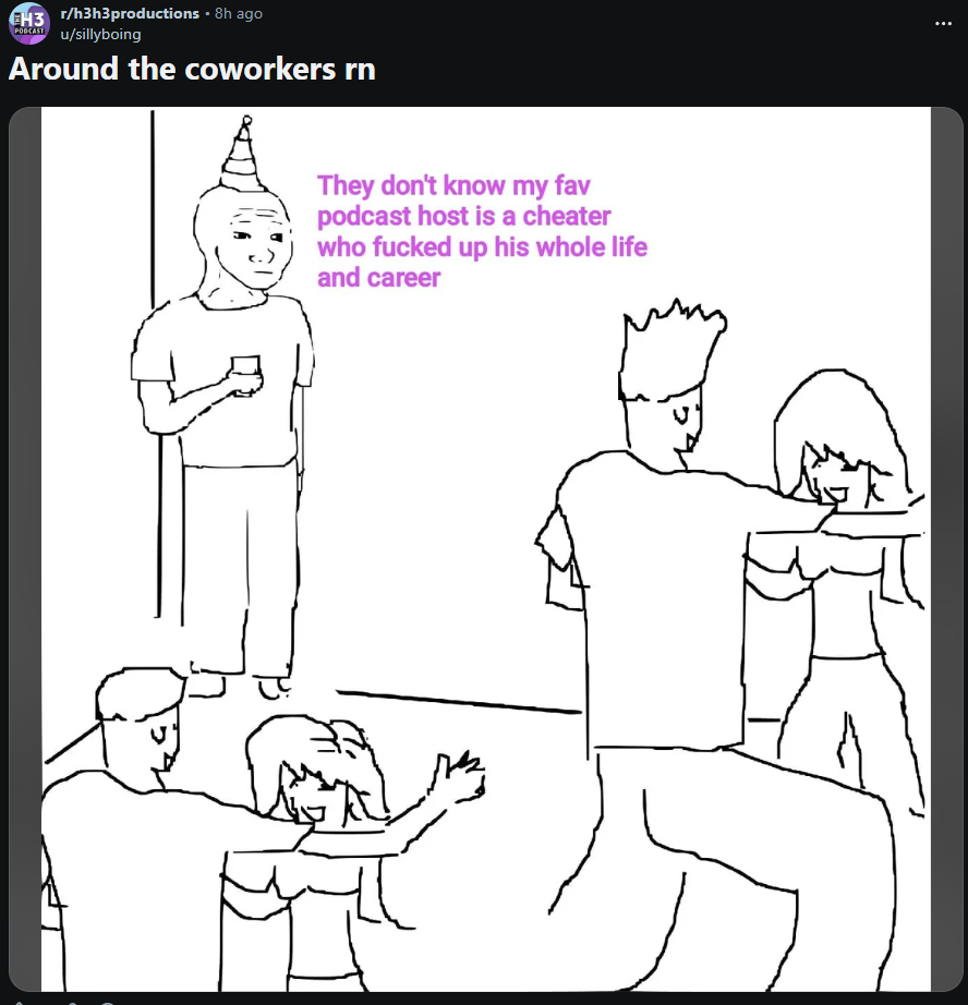 EH3 r/h3h3productions - 8h ago POCKIST u/sillyboing Around the coworkers rn They don't know my fav podcast host is a cheater who f----- up his whole life and career
