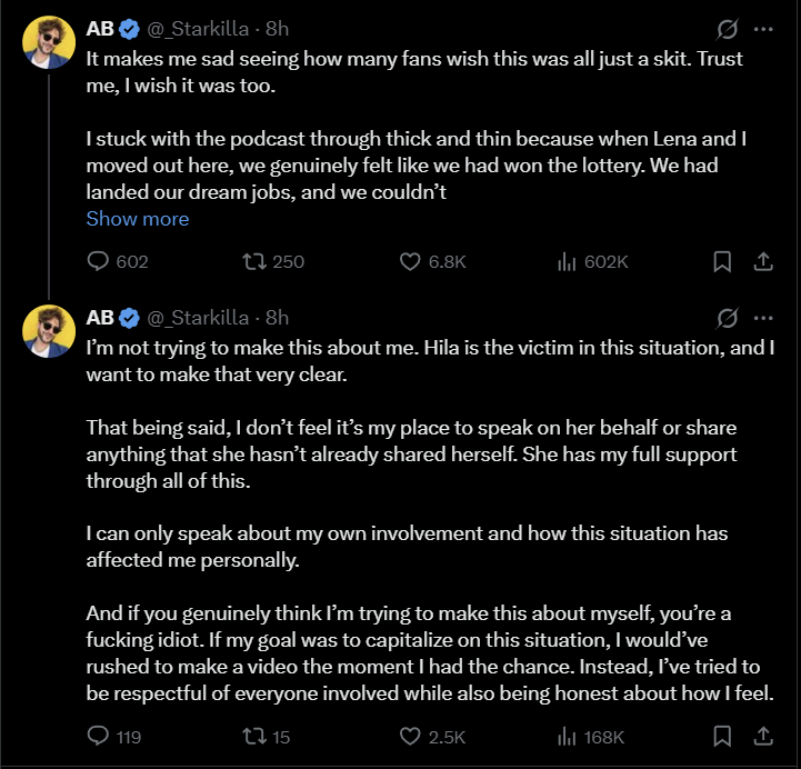 AB @_Starkilla - 8h It makes me sad seeing how many fans wish this was all just a skit. Trust me, I wish it was too. I stuck with the podcast through thick and thin because when Lena and I moved out here, we genuinely felt like we had won the lottery. We had landed our dream jobs, and we couldn't Show more 602 250 6.8K ili 602K ↑ AB @_Starkilla - 8h I'm not trying to make this about me. Hila is the victim in this situation, and I want to make that very clear. That being said, I don't feel it's my place to speak on her behalf or share anything that she hasn't already shared herself. She has my full support through all of this. I can only speak about my own involvement and how this situation has affected me personally. And if you genuinely think I'm trying to make this about myself, you're a f------ idiot. If my goal was to capitalize on this situation, I would've rushed to make a video the moment I had the chance. Instead, I've tried to be respectful of everyone involved while also being honest about how I feel. Ill 168K 119 t15 2.5K