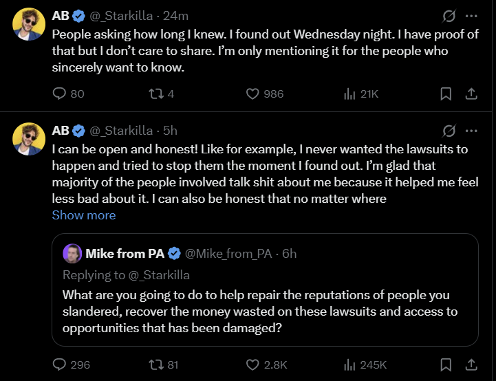 AB @_Starkilla - 24m People asking how long I knew. I found out Wednesday night. I have proof of that but I don't care to share. I'm only mentioning it for the people who sincerely want to know. AB 080 174 @_Starkilla - 5h 986 ili 21K I can be open and honest! Like for example, I never wanted the lawsuits to happen and tried to stop them the moment I found out. I'm glad that majority of the people involved talk s--- about me because it helped me feel less bad about it. I can also be honest that no matter where Show more Mike from PA@Mike_from_PA - 6h Replying to @_Starkilla What are you going to do to help repair the reputations of people you slandered, recover the money wasted on these lawsuits and access to opportunities that has been damaged? 296 81 2.8K 245K 口企