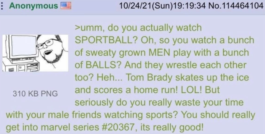 Anonymous 310 KB PNG 10/24/21(Sun)19:19:34 No.114464104 >umm, do you actually watch SPORTBALL? Oh, so you watch a bunch of sweaty grown MEN play with a bunch of BALLS? And they wrestle each other too? Heh... Tom Brady skates up the ice and scores a home run! LOL! But seriously do you really waste your time with your male friends watching sports? You should really get into marvel series #20367, its really good!