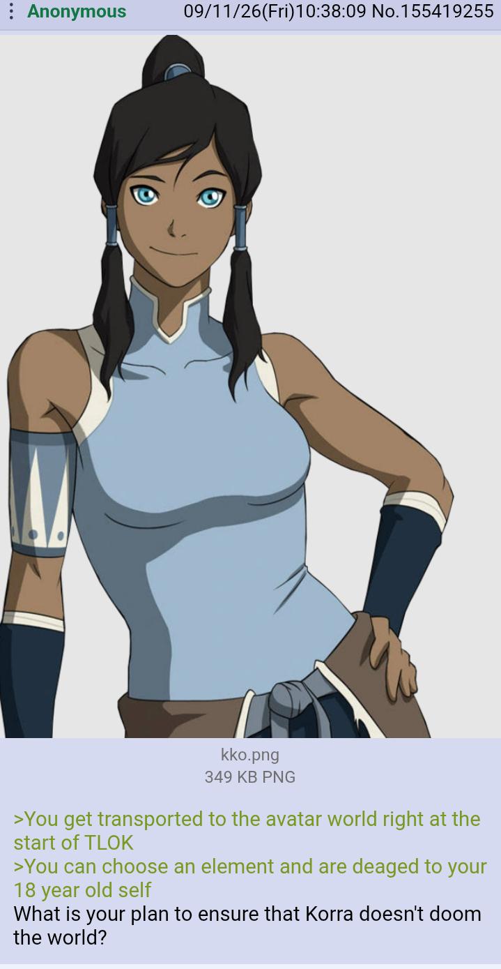 Anonymous 09/11/26(Fri)10:38:09 No. 155419255 kko.png 349 KB PNG >You get transported to the avatar world right at the start of TLOK >You can choose an element and are deaged to your 18 year old self What is your plan to ensure that Korra doesn't doom the world?