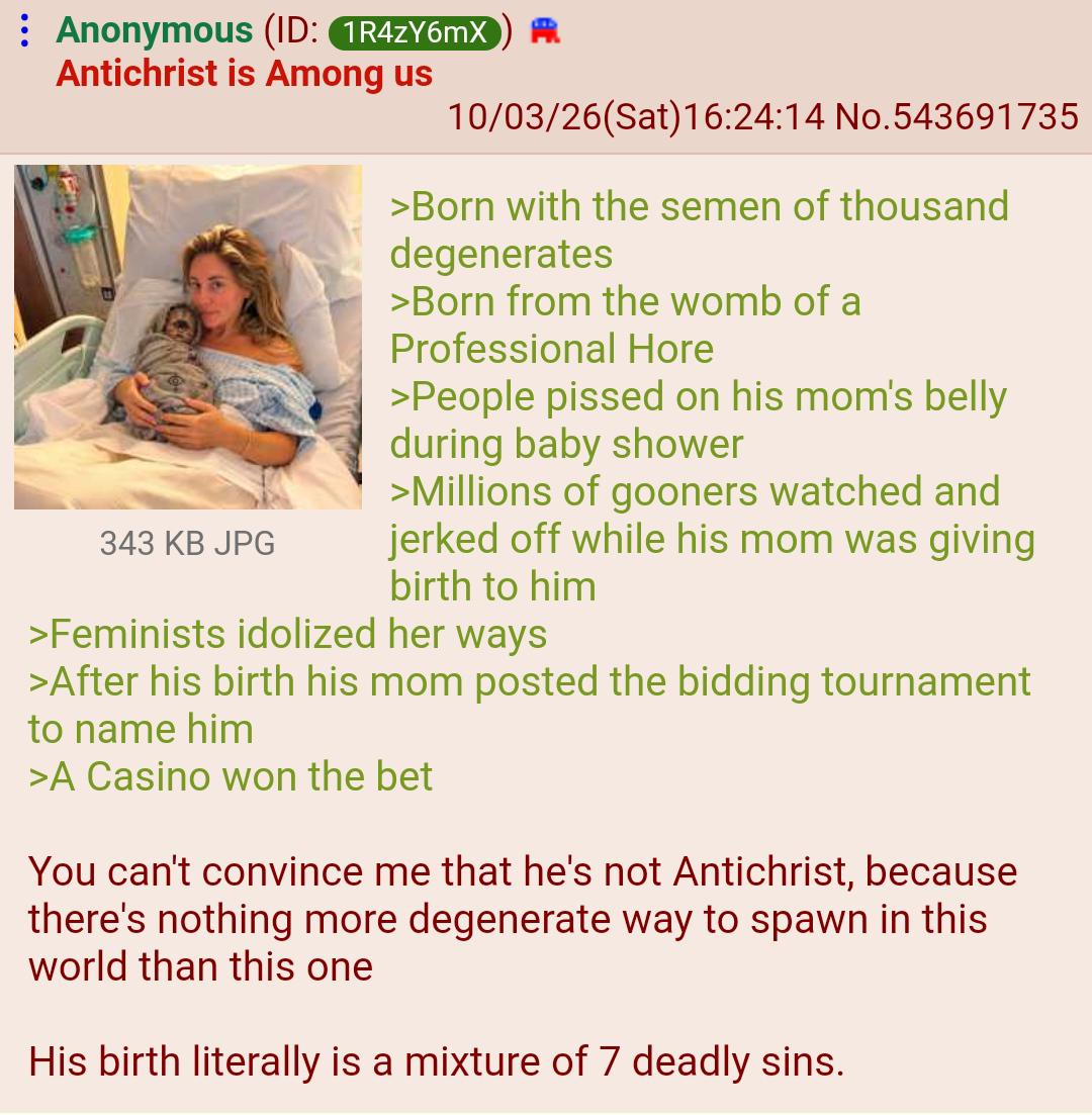 Anonymous (ID: 1R4ZY6mX Antichrist is Among us 343 KB JPG 10/03/26(Sat) 16:24:14 No.543691735 >Born with the semen of thousand degenerates >Born from the womb of a Professional H--- >People p----- on his mom's belly during baby shower >Millions of gooners watched and jerked off while his mom was giving birth to him >Feminists idolized her ways >After his birth his mom posted the bidding tournament to name him >A Casino won the bet You can't convince me that he's not Antichrist, because there's nothing more degenerate way to spawn in this world than this one His birth literally is a mixture of 7 deadly sins.