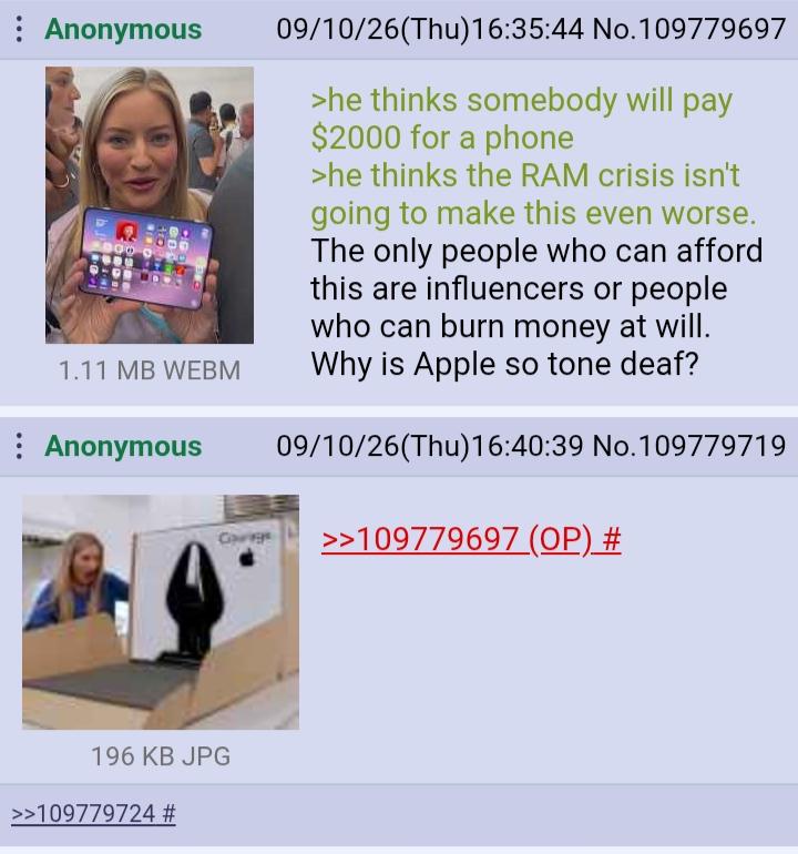 : Anonymous 1.11 MB WEBM Anonymous Gorge 09/10/26(Thu)16:35:44 No.109779697 >he thinks somebody will pay $2000 for a phone >he thinks the RAM crisis isn't going to make this even worse. The only people who can afford this are influencers or people who can burn money at will. Why is Apple so tone deaf? 09/10/26(Thu)16:40:39 No.109779719 >>109779697 (OP) # 196 KB JPG >>109779724 #