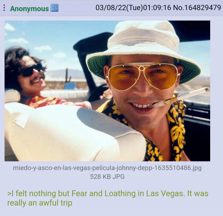 Anonymous 03/08/22(Tue)01:09:16 No.164829479 miedo-y-asco-en-las-vegas-pelicula-johnny-depp-1635510486.jpg 528 KB JPG >I felt nothing but Fear and Loathing in Las Vegas. It was really an awful trip