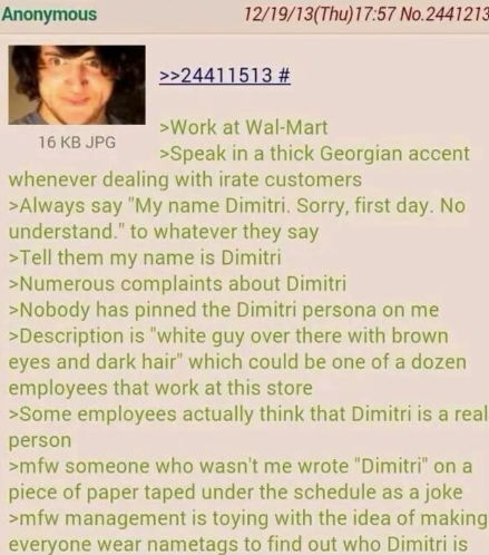 Anonymous 16 KB JPG 12/19/13(Thu)17:57 No.2441213 >>24411513 # >Work at Wal-Mart >Speak in a thick Georgian accent whenever dealing with irate customers >Always say "My name Dimitri. Sorry, first day. No understand." to whatever they say >Tell them my name is Dimitri >Numerous complaints about Dimitri >Nobody has pinned the Dimitri persona on me >Description is "white guy over there with brown eyes and dark hair" which could be one of a dozen employees that work at this store >Some employees actually think that Dimitri is a real person >mfw someone who wasn't me wrote "Dimitri" on a piece of paper taped under the schedule as a joke >mfw management is toying with the idea of making everyone wear nametags to find out who Dimitri is