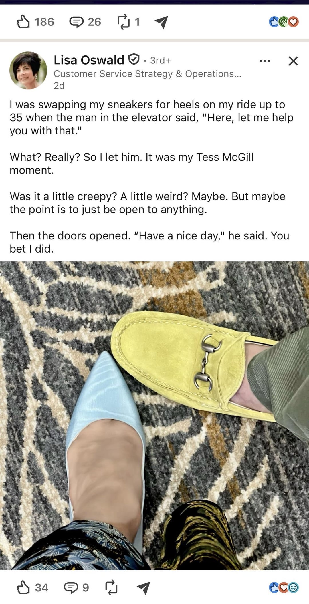✓ 186 ⑤ 26 ₪ 1 3rd+ CO Lisa Oswald Customer Service Strategy & Operations... 2d ☑ I was swapping my sneakers for heels on my ride up to 35 when the man in the elevator said, "Here, let me help you with that." What? Really? So I let him. It was my Tess McGill moment. Was it a little creepy? A little weird? Maybe. But maybe the point is to just be open to anything. Then the doors opened. "Have a nice day," he said. You bet I did. 34 Cce