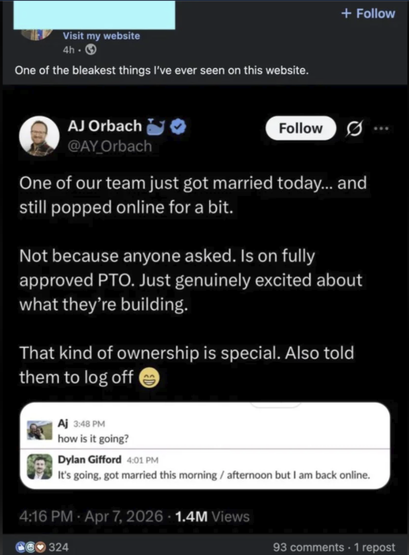 Visit my website 4h-3 One of the bleakest things I've ever seen on this website. + Follow AJ Orbach @AY_Orbach Follow One of our team just got married today... and still popped online for a bit. Not because anyone asked. Is on fully approved PTO. Just genuinely excited about what they're building. That kind of ownership is special. Also told them to log off Aj 3:48 PM how is it going? Dylan Gifford 4:01 PM It's going, got married this morning / afternoon but I am back online. 4:16 PM - Apr 7, 2026 · 1.4M Views 324 93 comments - 1 repost