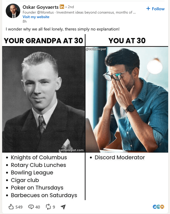 Oskar Goyvaerts in ⚫ 2nd Founder @Moretus Investment ideas beyond consensus, months of ... Visit my website 8h I wonder why we all feel lonely, theres simply no explanation! YOUR GRANDPA AT 30 YOU AT 30 @catholicpat catholicpat.com • Discord Moderator Knights of Columbus • Rotary Club Lunches • Bowling League Cigar club Poker on Thursdays ⚫ Barbecues on Saturdays 549 4091 + Follow