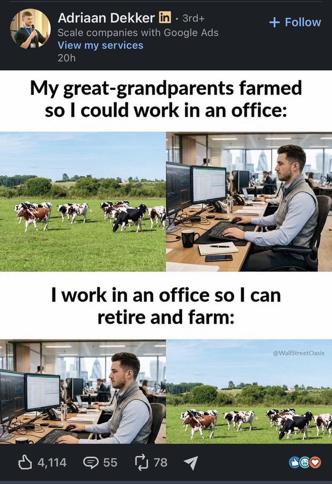 Adriaan Dekker in . 3rd+ Scale companies with Google Ads View my services 20h + Follow My great-grandparents farmed so I could work in an office: I work in an office so I can retire and farm: 它 4,114 55 55 78 @WallStreetOasis