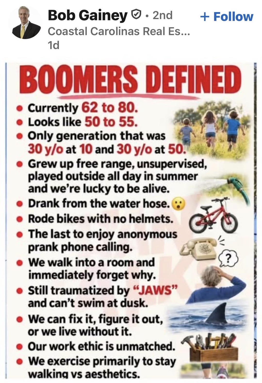 Bob Gainey • 2nd Coastal Carolinas Real Es... 1d + Follow BOOMERS DEFINED Currently 62 to 80. Looks like 50 to 55. Only generation that was 30 y/o at 10 and 30 y/o at 50. Grew up free range, unsupervised, played outside all day in summer and we're lucky to be alive. Drank from the water hose. Rode bikes with no helmets. ⚫ The last to enjoy anonymous prank phone calling. • We walk into a room and immediately forget why. Still traumatized by "JAWS" and can't swim at dusk. We can fix it, figure it out, or we live without it. Our work ethic is unmatched. • We exercise primarily to stay walking vs aesthetics. ?