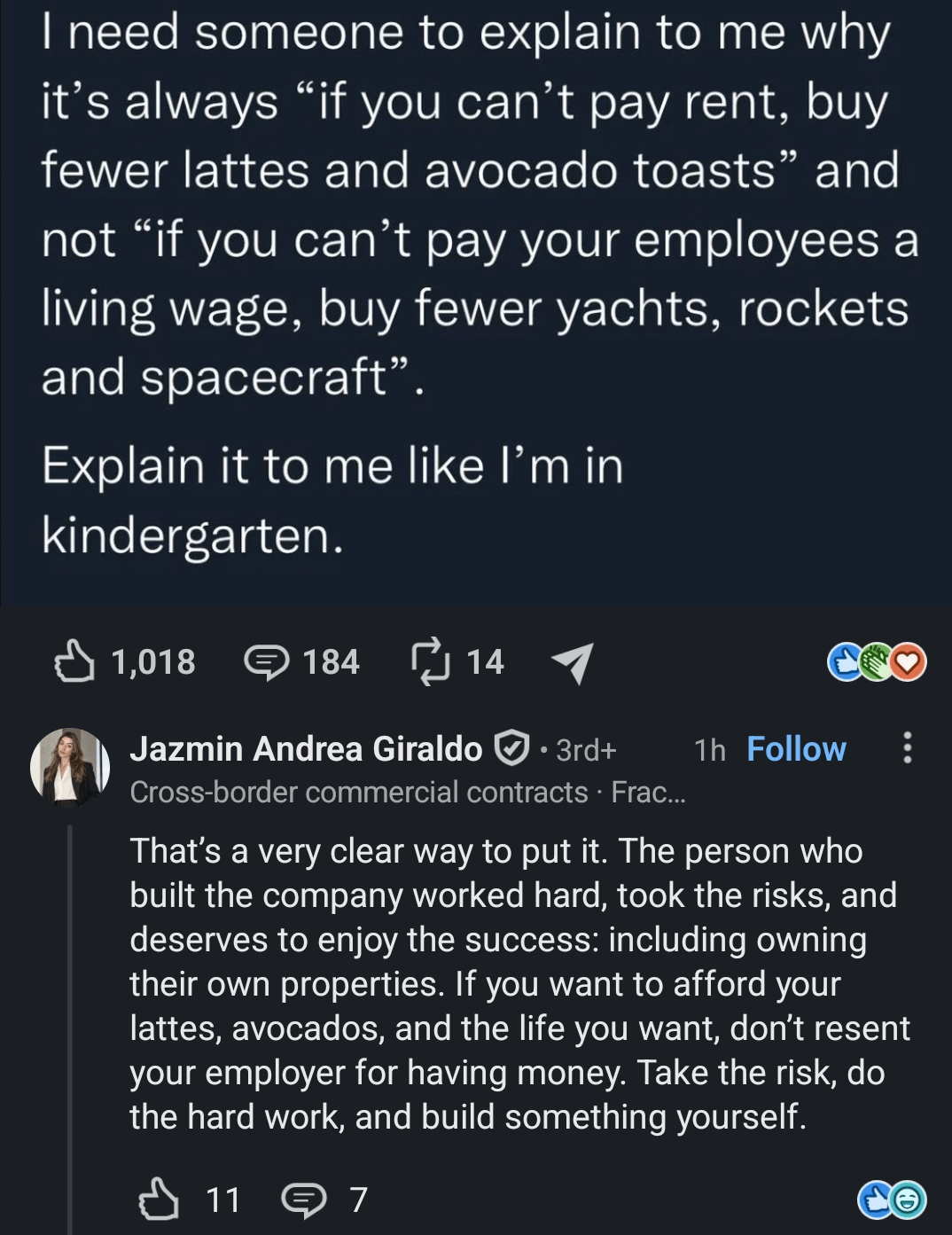I need someone to explain to me why it's always "if you can't pay rent, buy fewer lattes and avocado toasts" and not "if you can't pay your employees a living wage, buy fewer yachts, rockets and spacecraft". Explain it to me like I'm in kindergarten. ✓ 1,018 184 14 1 Jazmin Andrea Giraldo · 3rd+ Cross-border commercial contracts · Frac... 1h Follow That's a very clear way to put it. The person who built the company worked hard, took the risks, and deserves to enjoy the success: including owning their own properties. If you want to afford your lattes, avocados, and the life you want, don't resent your employer for having money. Take the risk, do the hard work, and build something yourself. 117