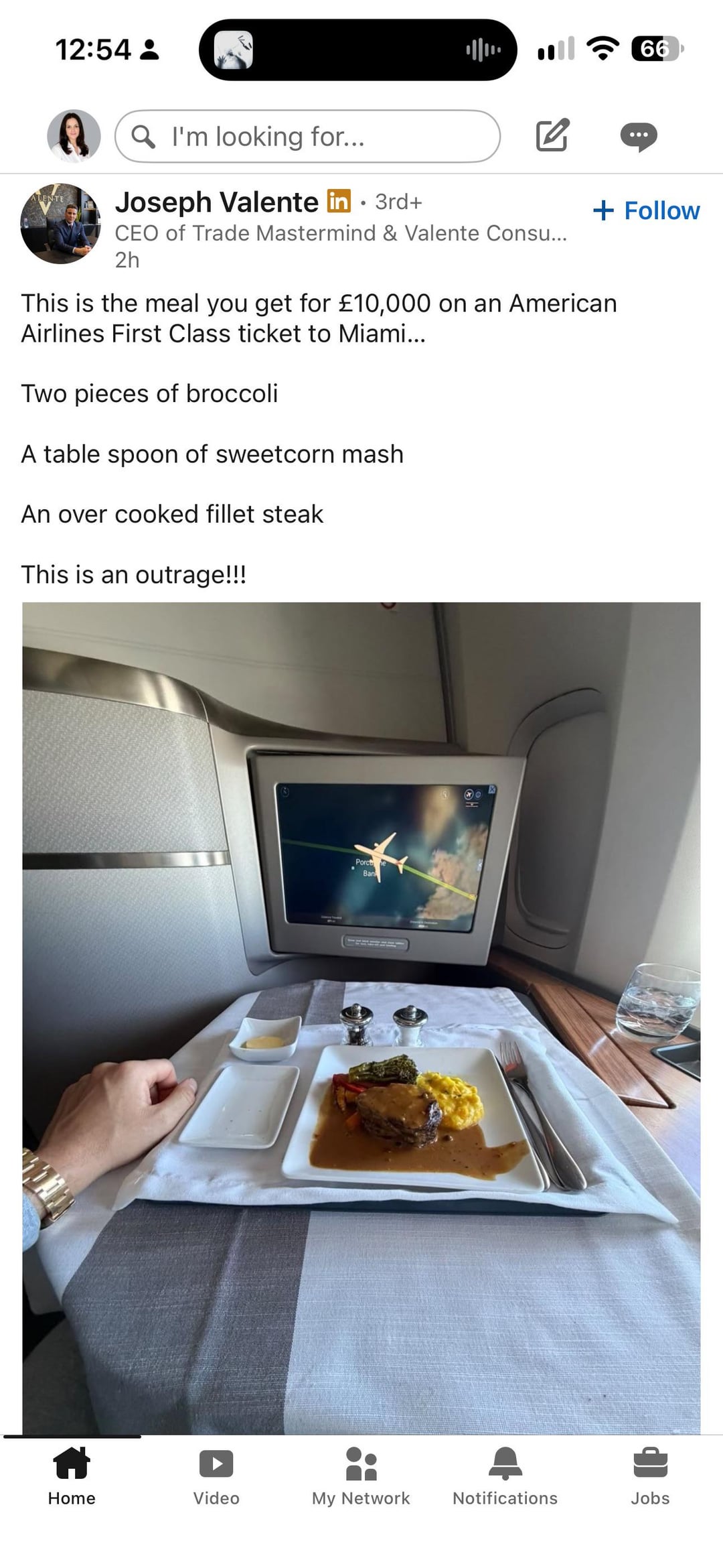 12:54 … 66 + Follow ALENTE QI'm looking for... Joseph Valente in ⚫ 3rd+ CEO of Trade Mastermind & Valente Consu... 2h This is the meal you get for £10,000 on an American Airlines First Class ticket to Miami... Two pieces of broccoli A table spoon of sweetcorn mash An over cooked fillet steak This is an outrage!!! 3 * Porc Ban Home Video My Network Notifications Jobs