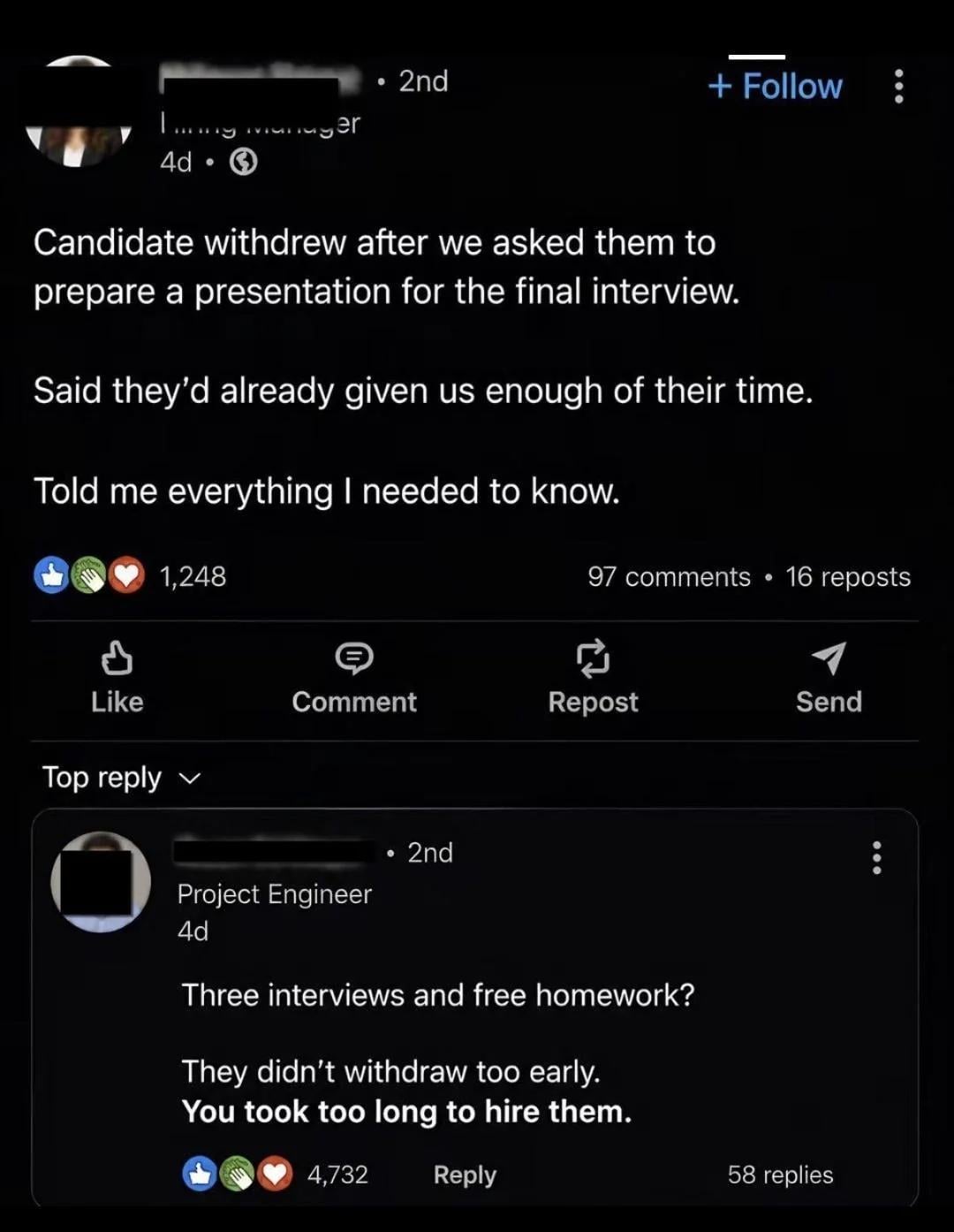• 2nd + Follow Timy manager 4d Candidate withdrew after we asked them to prepare a presentation for the final interview. Said they'd already given us enough of their time. Told me everything I needed to know. 1,248 97 comments • 16 reposts Like Comment Repost Send Top reply Project Engineer 4d . 2nd Three interviews and free homework? They didn't withdraw too early. You took too long to hire them. 4,732 Reply 58 replies