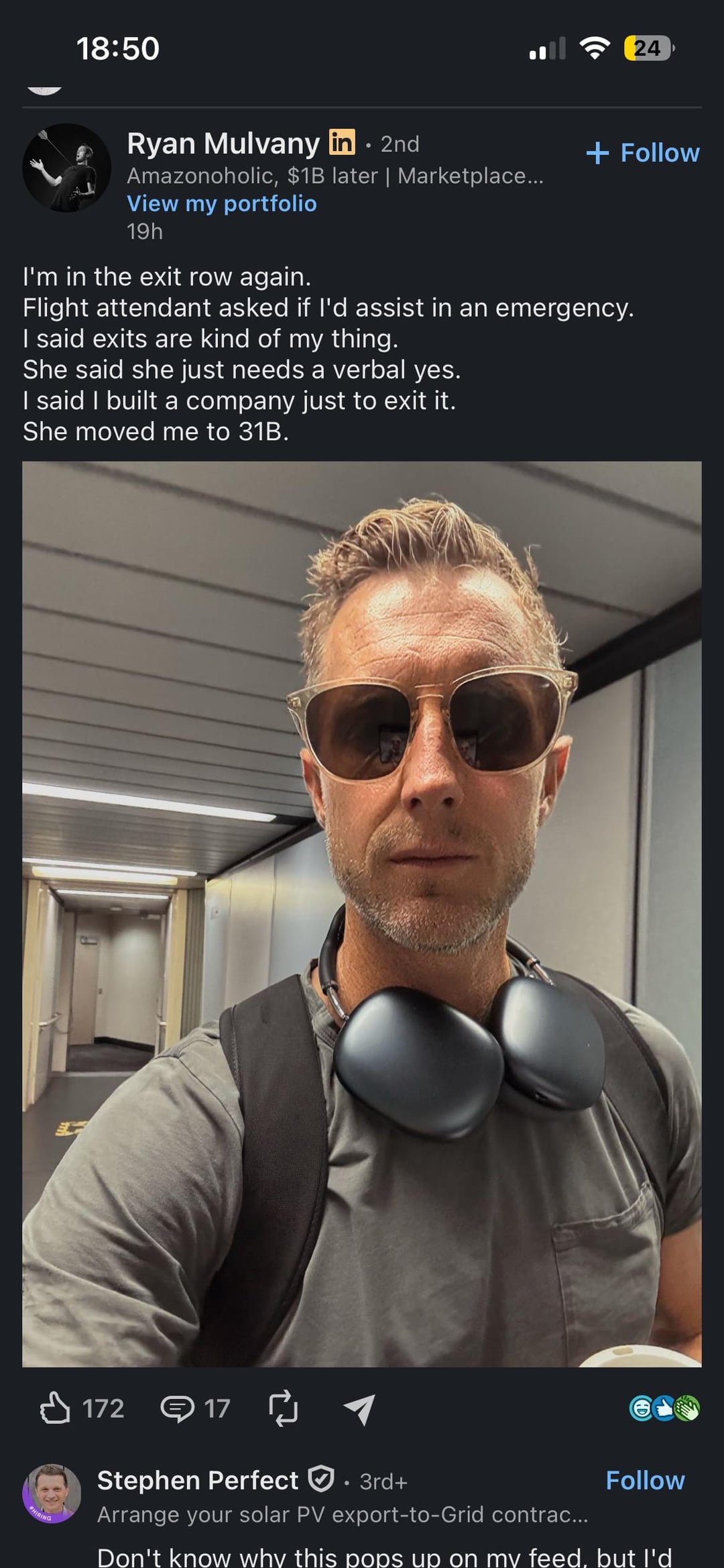 18:50 24 Ryan Mulvany in. 2nd Amazonoholic, $1B later | Marketplace... View my portfolio 19h I'm in the exit row again. + Follow Flight attendant asked if I'd assist in an emergency. I said exits are kind of my thing. She said she just needs a verbal yes. I said I built a company just to exit it. She moved me to 31B. 172 17 Follow HIRING Stephen Perfect ①.: 3rd+ Arrange your solar PV export-to-Grid contrac... Don't know why this pops up on my feed, but I'd