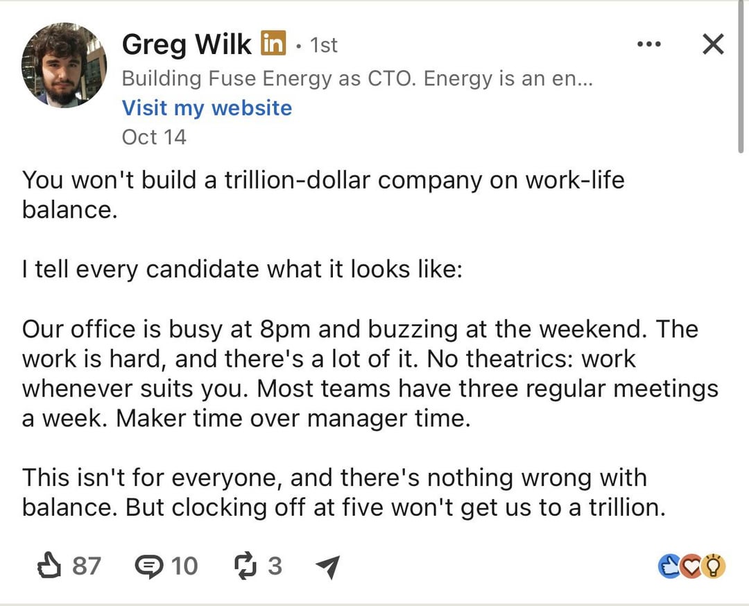 Greg Wilk in - 1st Building Fuse Energy as CTO. Energy is an en... Visit my website Oct 14 You won't build a trillion-dollar company on work-life balance. I tell every candidate what it looks like: ☑ Our office is busy at 8pm and buzzing at the weekend. The work is hard, and there's a lot of it. No theatrics: work whenever suits you. Most teams have three regular meetings a week. Maker time over manager time. This isn't for everyone, and there's nothing wrong with balance. But clocking off at five won't get us to a trillion. ✓ 87 103 CCO